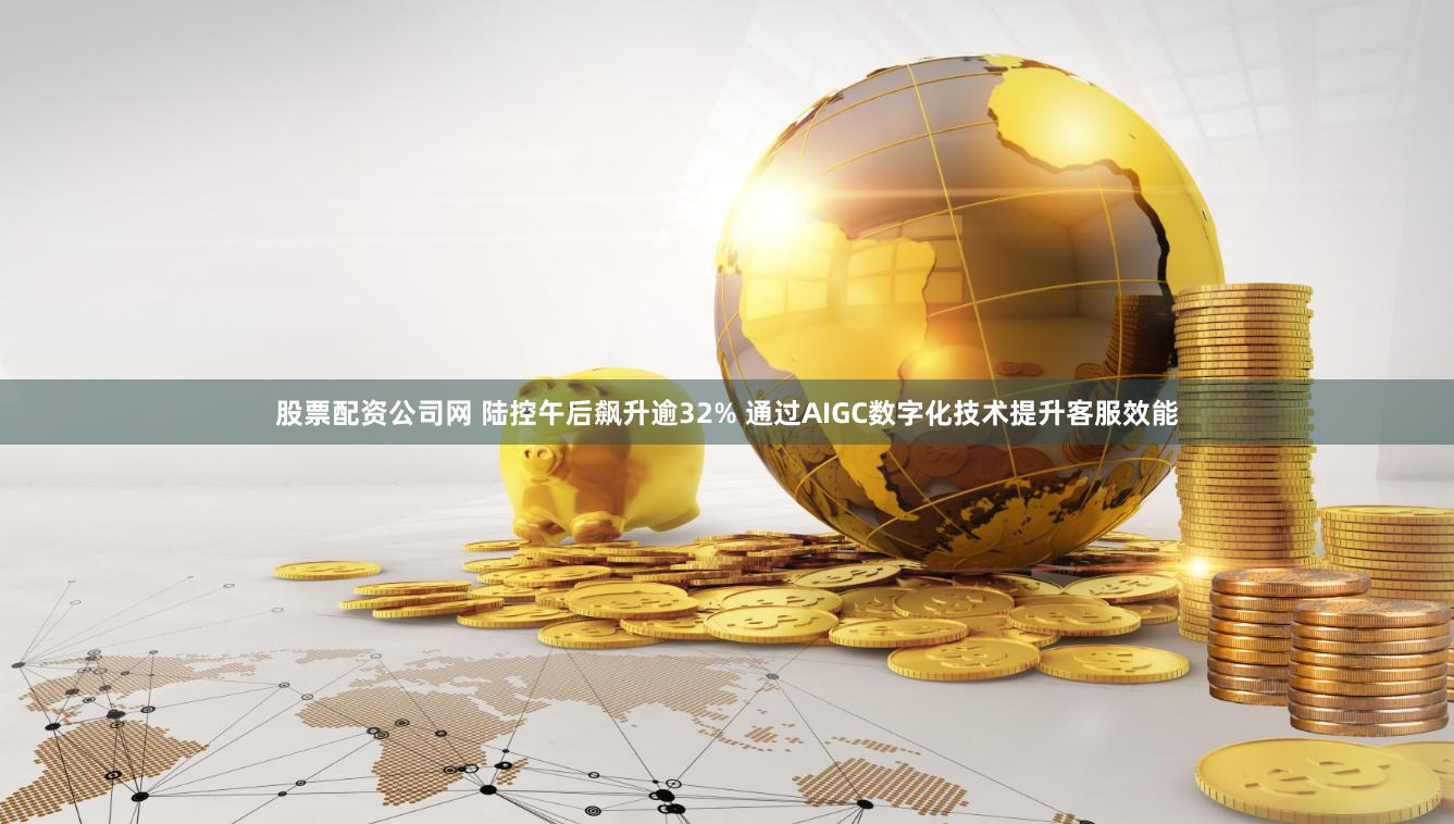 股票配资公司网 陆控午后飙升逾32% 通过AIGC数字化技术提升客服效能