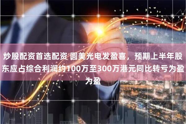 炒股配资首选配资 圆美光电发盈喜，预期上半年股东应占综合利润约100万至300万港元同比转亏为盈