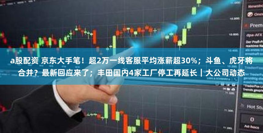 a股配资 京东大手笔！超2万一线客服平均涨薪超30%；斗鱼、虎牙将合并？最新回应来了；丰田国内4家工厂停工再延长｜大公司动态