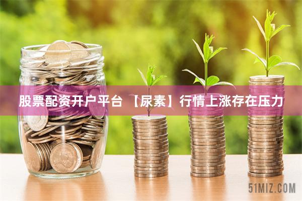 股票配资开户平台 【尿素】行情上涨存在压力