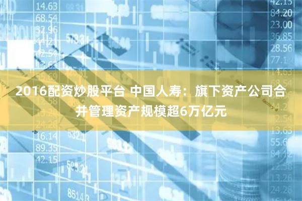 2016配资炒股平台 中国人寿：旗下资产公司合并管理资产规模超6万亿元