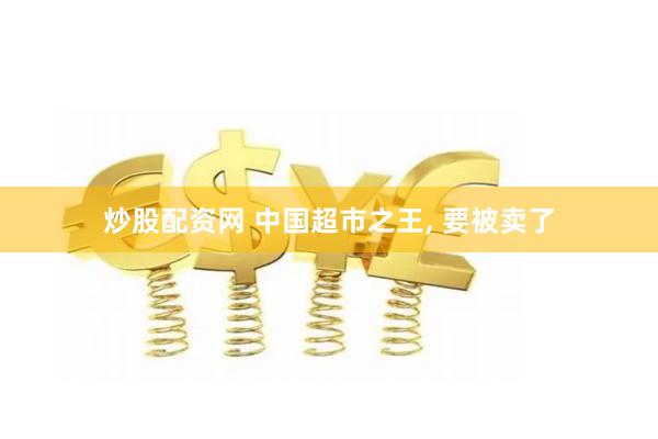 炒股配资网 中国超市之王, 要被卖了