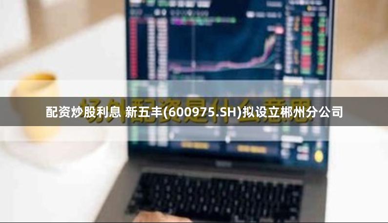 配资炒股利息 新五丰(600975.SH)拟设立郴州分公司