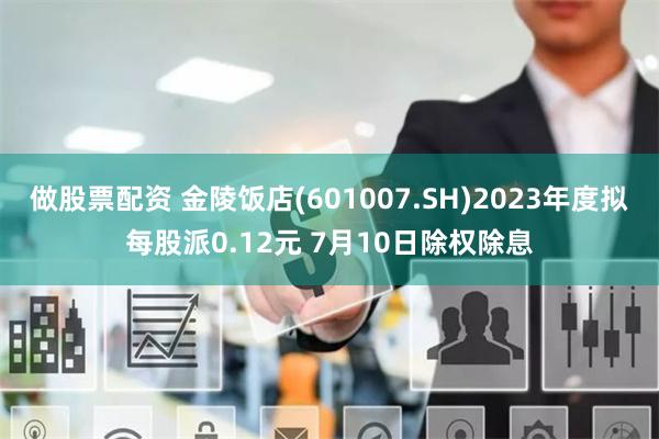 做股票配资 金陵饭店(601007.SH)2023年度拟每股派0.12元 7月10日除权除息