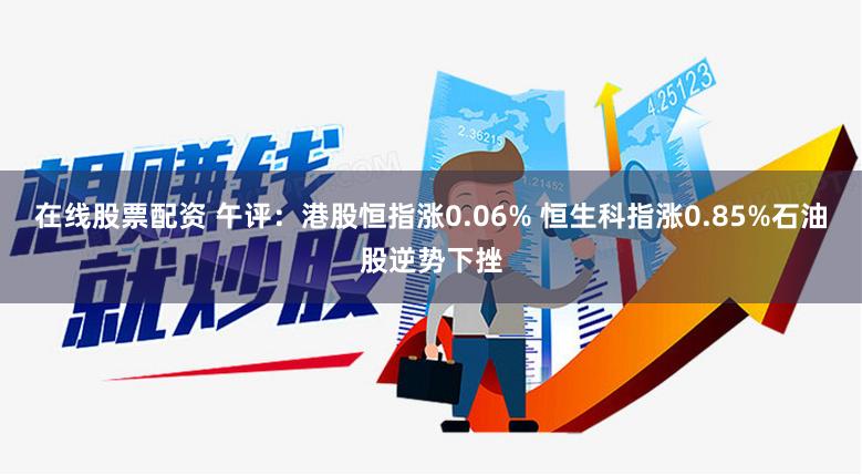 在线股票配资 午评：港股恒指涨0.06% 恒生科指涨0.85%石油股逆势下挫