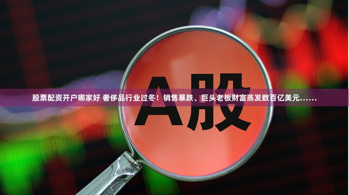 股票配资开户哪家好 奢侈品行业过冬！销售暴跌、巨头老板财富蒸发数百亿美元……