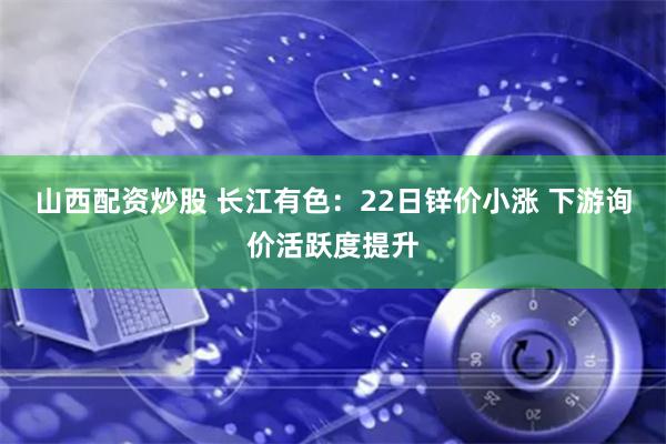山西配资炒股 长江有色：22日锌价小涨 下游询价活跃度提升