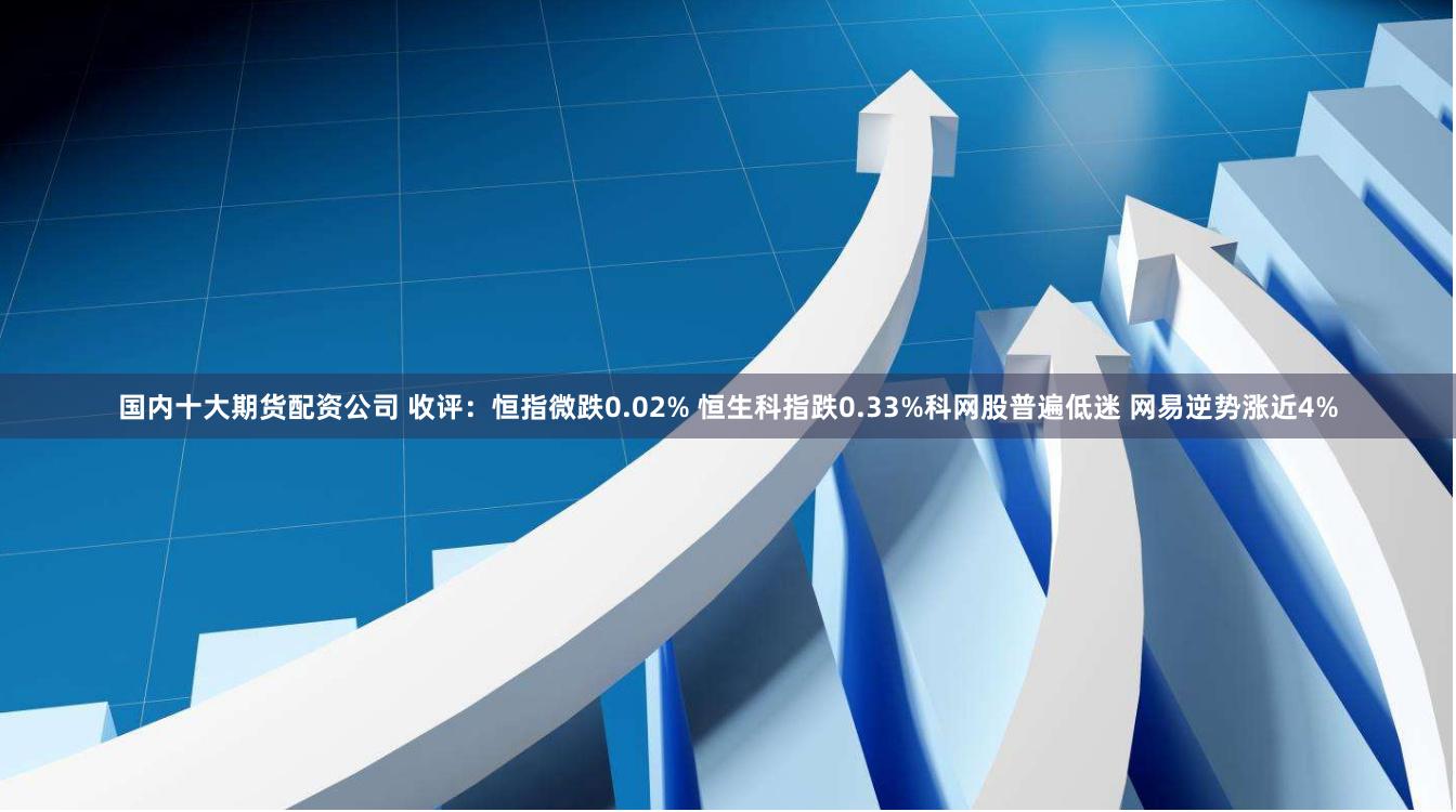 国内十大期货配资公司 收评：恒指微跌0.02% 恒生科指跌0.33%科网股普遍低迷 网易逆势涨近4%