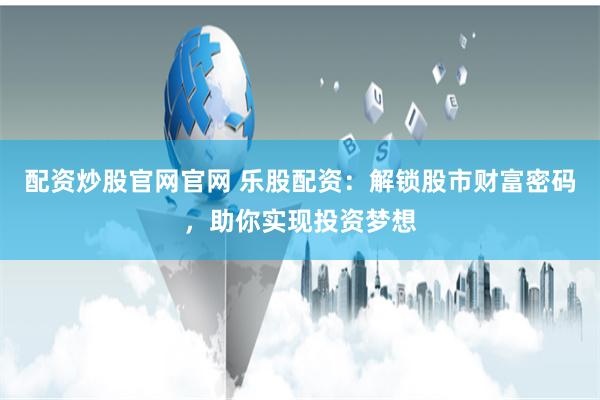 配资炒股官网官网 乐股配资：解锁股市财富密码，助你实现投资梦想