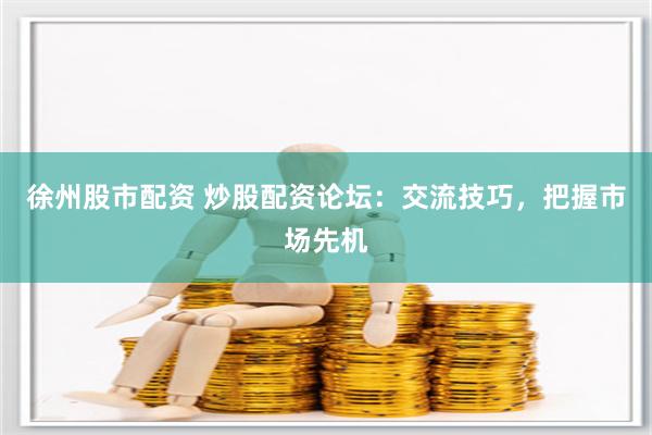徐州股市配资 炒股配资论坛：交流技巧，把握市场先机
