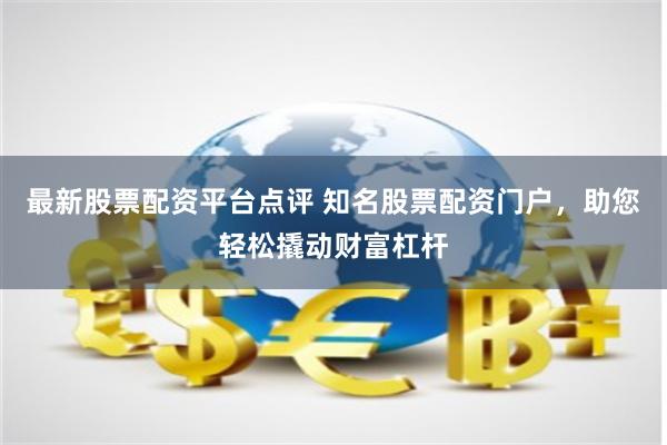 最新股票配资平台点评 知名股票配资门户，助您轻松撬动财富杠杆