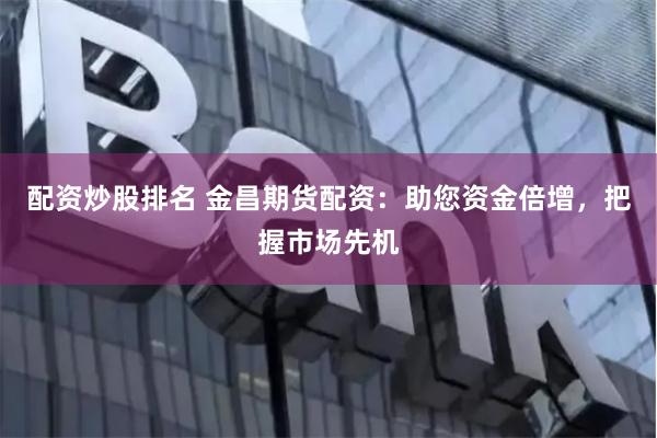 配资炒股排名 金昌期货配资：助您资金倍增，把握市场先机