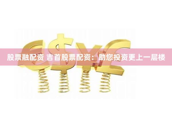 股票融配资 吉首股票配资：助您投资更上一层楼