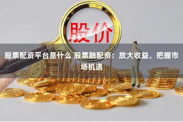 股票配资平台是什么 股票融配资：放大收益，把握市场机遇