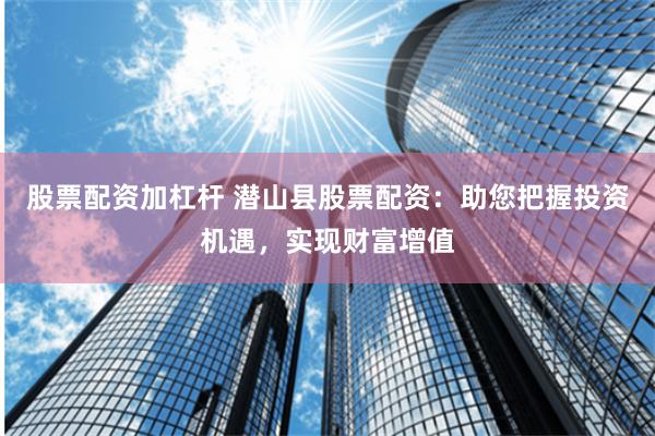 股票配资加杠杆 潜山县股票配资：助您把握投资机遇，实现财富增值