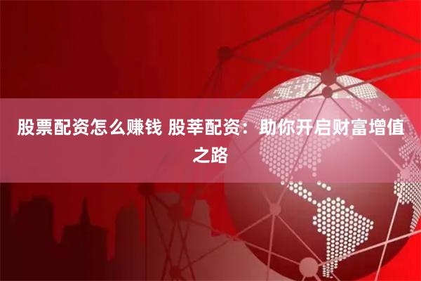 股票配资怎么赚钱 股莘配资：助你开启财富增值之路