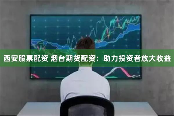 西安股票配资 烟台期货配资：助力投资者放大收益