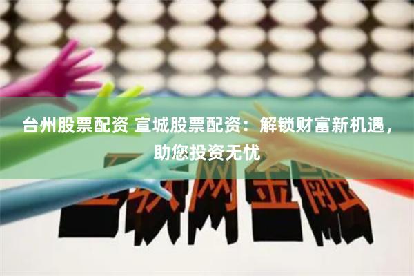 台州股票配资 宣城股票配资：解锁财富新机遇，助您投资无忧