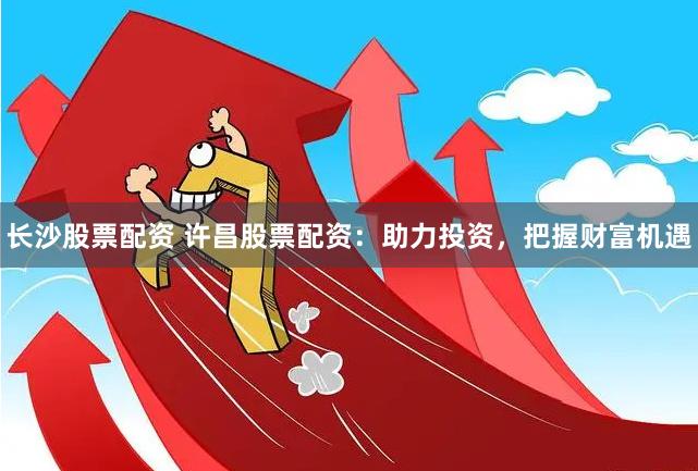 长沙股票配资 许昌股票配资：助力投资，把握财富机遇