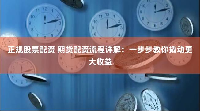 正规股票配资 期货配资流程详解：一步步教你撬动更大收益