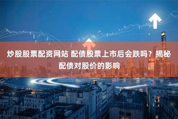 炒股股票配资网站 配债股票上市后会跌吗？揭秘配债对股价的影响