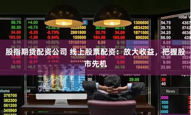 股指期货配资公司 线上股票配资：放大收益，把握股市先机