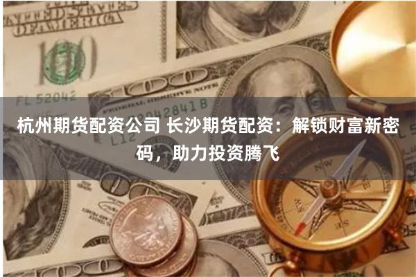 杭州期货配资公司 长沙期货配资：解锁财富新密码，助力投资腾飞