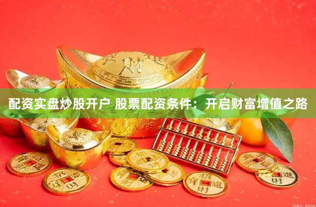 配资实盘炒股开户 股票配资条件：开启财富增值之路