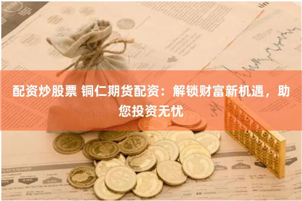 配资炒股票 铜仁期货配资：解锁财富新机遇，助您投资无忧