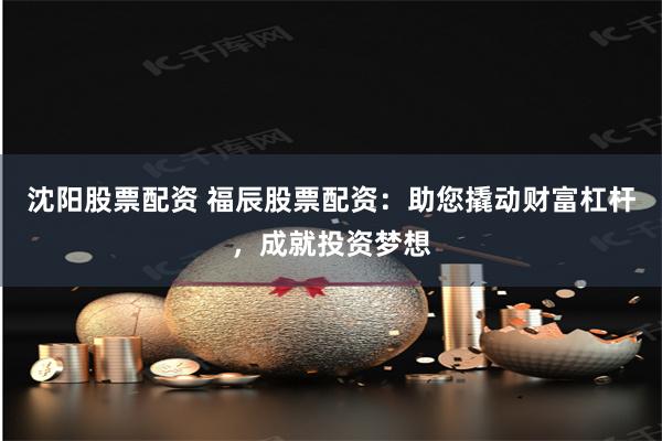 沈阳股票配资 福辰股票配资：助您撬动财富杠杆，成就投资梦想