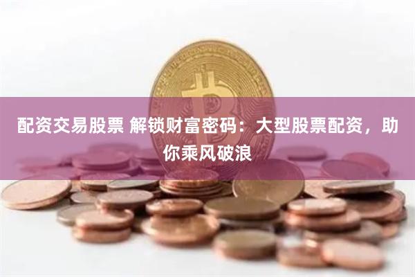 配资交易股票 解锁财富密码：大型股票配资，助你乘风破浪