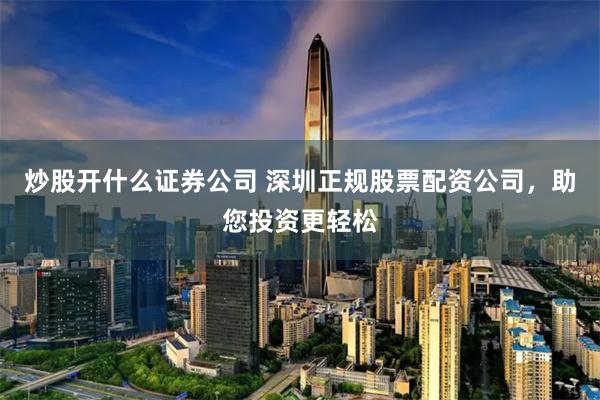 炒股开什么证券公司 深圳正规股票配资公司，助您投资更轻松