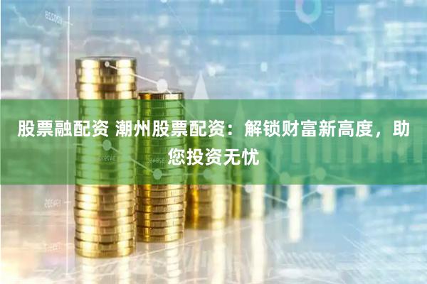 股票融配资 潮州股票配资：解锁财富新高度，助您投资无忧