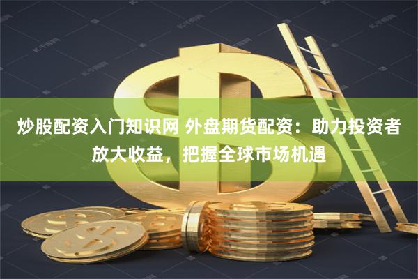 炒股配资入门知识网 外盘期货配资：助力投资者放大收益，把握全球市场机遇
