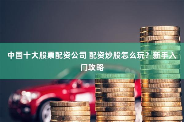 中国十大股票配资公司 配资炒股怎么玩？新手入门攻略