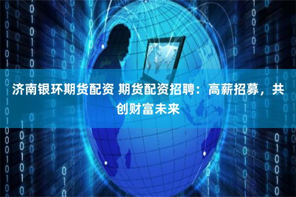 济南银环期货配资 期货配资招聘：高薪招募，共创财富未来